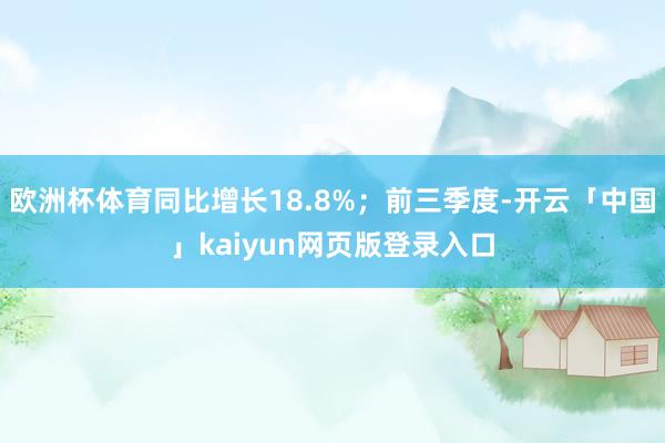 欧洲杯体育同比增长18.8%；前三季度-开云「中国」kaiyun网页版登录入口