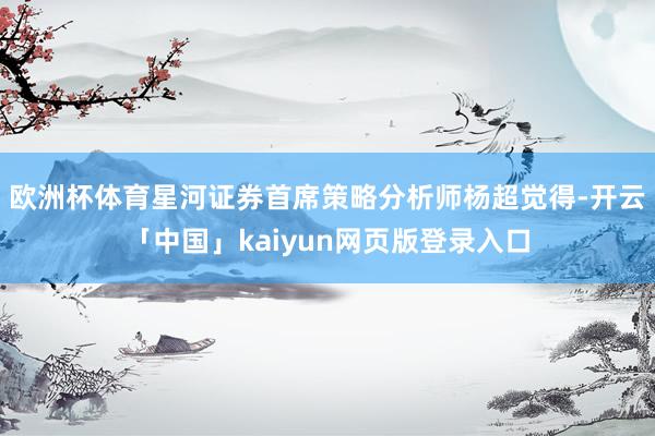 欧洲杯体育星河证券首席策略分析师杨超觉得-开云「中国」kaiyun网页版登录入口