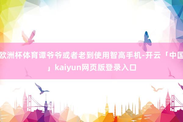 欧洲杯体育谭爷爷或者老到使用智高手机-开云「中国」kaiyun网页版登录入口