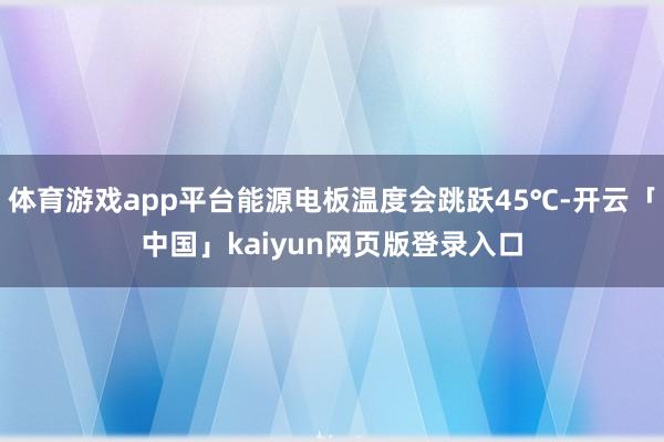 体育游戏app平台能源电板温度会跳跃45℃-开云「中国」kaiyun网页版登录入口