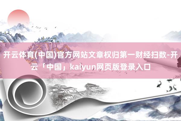 开云体育(中国)官方网站文章权归第一财经扫数-开云「中国」kaiyun网页版登录入口