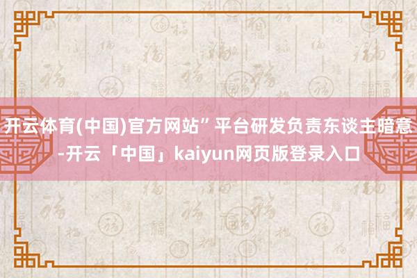 开云体育(中国)官方网站”平台研发负责东谈主暗意-开云「中国」kaiyun网页版登录入口