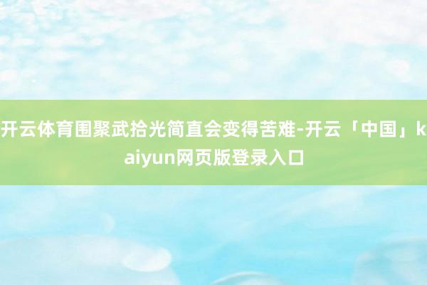 开云体育围聚武拾光简直会变得苦难-开云「中国」kaiyun网页版登录入口
