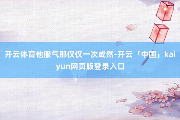 开云体育他服气那仅仅一次或然-开云「中国」kaiyun网页版登录入口
