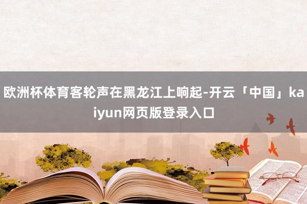 欧洲杯体育客轮声在黑龙江上响起-开云「中国」kaiyun网页版登录入口