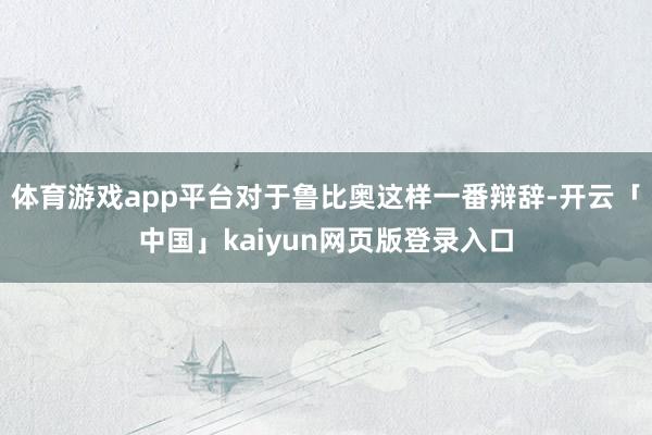 体育游戏app平台对于鲁比奥这样一番辩辞-开云「中国」kaiyun网页版登录入口